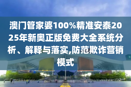 澳门管家婆100%精准安泰2025年新奥正版免费大全系统分析、解释与落实,防范欺诈营销模式