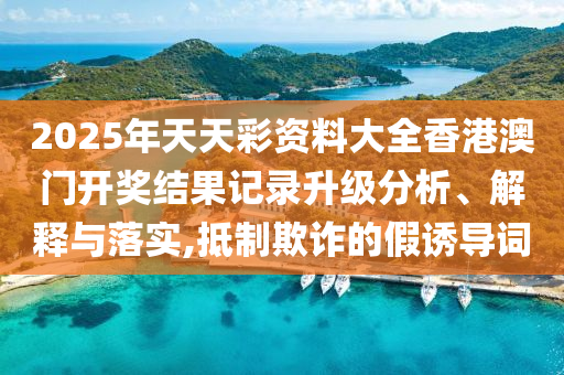 2025年天天彩资料大全香港澳门开奖结果记录升级分析、解释与落实,抵制欺诈的假诱导词