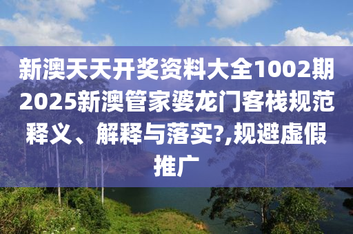 新澳天天开奖资料大全1002期2025新澳管家婆龙门客栈规范释义、解释与落实?,规避虚假推广