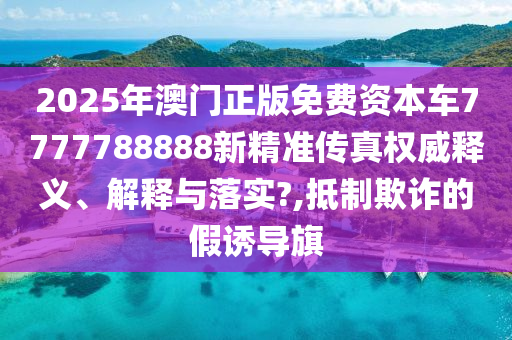 2025年澳门正版免费资本车7777788888新精准传真权威释义、解释与落实?,抵制欺诈的假诱导旗