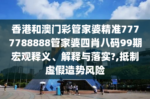 香港和澳门彩管家婆精准7777788888管家婆四肖八码99期宏观释义、解释与落实?,抵制虚假造势风险