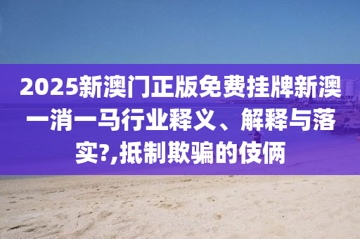2025新澳门正版免费挂牌新澳一消一马行业释义、解释与落实?,抵制欺骗的伎俩