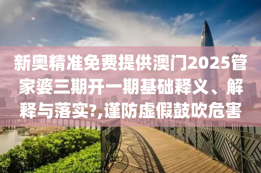 新奥精准免费提供澳门2025管家婆三期开一期基础释义、解释与落实?,谨防虚假鼓吹危害