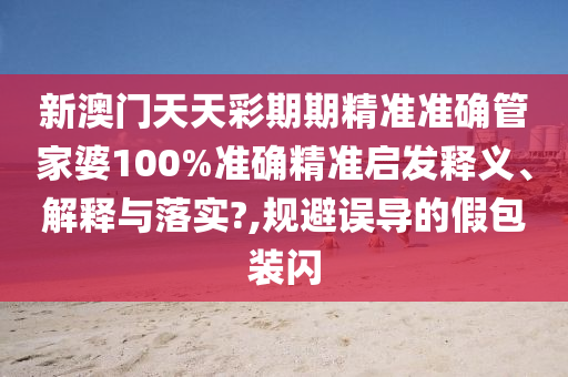 新澳门天天彩期期精准准确管家婆100%准确精准启发释义、解释与落实?,规避误导的假包装闪