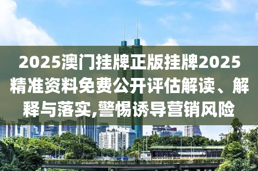 2025澳门挂牌正版挂牌2025精准资料免费公开评估解读、解释与落实,警惕诱导营销风险