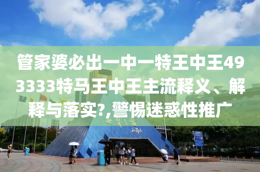 管家婆必出一中一特王中王493333特马王中王主流释义、解释与落实?,警惕迷惑性推广
