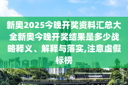 新奥2025今晚开奖资料汇总大全新奥今晚开奖结果是多少战略释义、解释与落实,注意虚假标榜