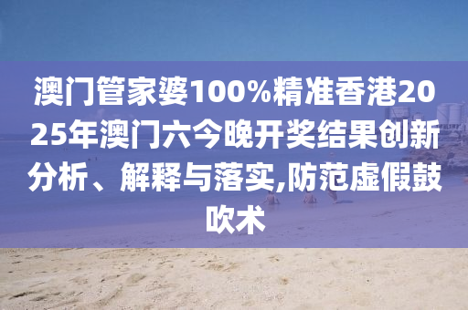 澳门管家婆100%精准香港2025年澳门六今晚开奖结果创新分析、解释与落实,防范虚假鼓吹术