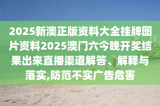 2025新澳正版资料大全挂牌图片资料2025澳门六今晚开奖结果出来直播渠道解答、解释与落实,防范不实广告危害