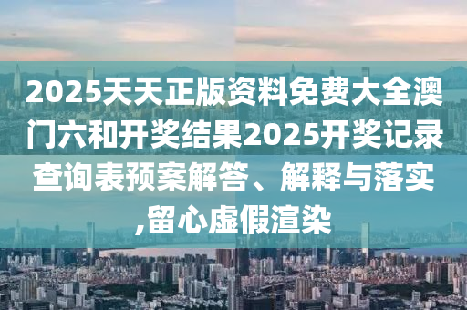 2025天天正版资料免费大全澳门六和开奖结果2025开奖记录查询表预案解答、解释与落实,留心虚假渲染