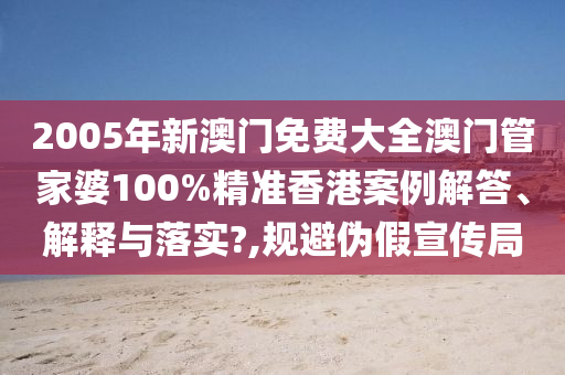 2005年新澳门免费大全澳门管家婆100%精准香港案例解答、解释与落实?,规避伪假宣传局