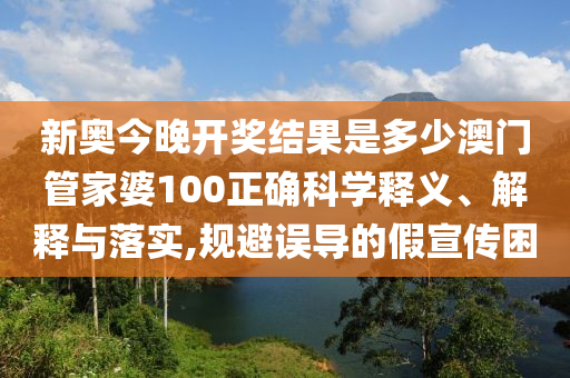新奥今晚开奖结果是多少澳门管家婆100正确科学释义、解释与落实,规避误导的假宣传困