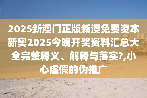 2025新澳门正版新澳免费资本新奥2025今晚开奖资料汇总大全完整释义、解释与落实?,小心虚假的伪推广