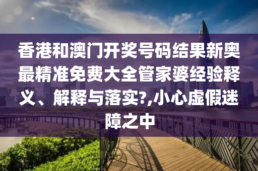 香港和澳门开奖号码结果新奥最精准免费大全管家婆经验释义、解释与落实?,小心虚假迷障之中