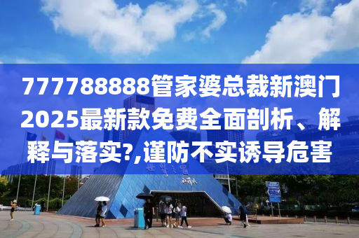 777788888管家婆总裁新澳门2025最新款免费全面剖析、解释与落实?,谨防不实诱导危害