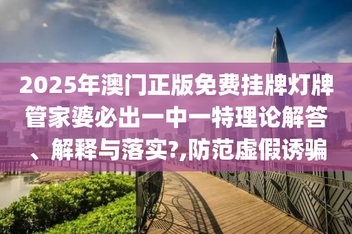2025年澳门正版免费挂牌灯牌管家婆必出一中一特理论解答、解释与落实?,防范虚假诱骗