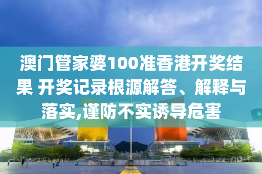 澳门管家婆100准香港开奖结果 开奖记录根源解答、解释与落实,谨防不实诱导危害