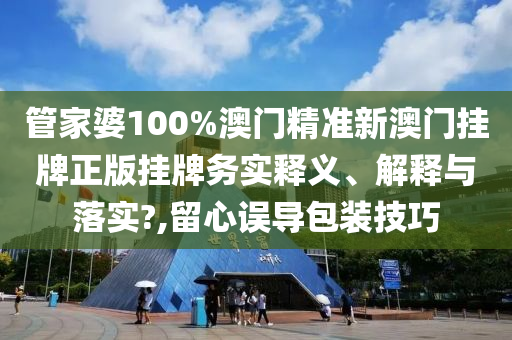 管家婆100%澳门精准新澳门挂牌正版挂牌务实释义、解释与落实?,留心误导包装技巧