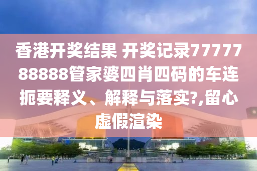 香港开奖结果 开奖记录7777788888管家婆四肖四码的车连扼要释义、解释与落实?,留心虚假渲染