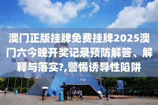 澳门正版挂牌免费挂牌2025澳门六今晚开奖记录预防解答、解释与落实?,警惕诱导性陷阱