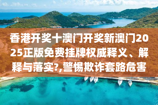 香港开奖十澳门开奖新澳门2025正版免费挂牌权威释义、解释与落实?,警惕欺诈套路危害