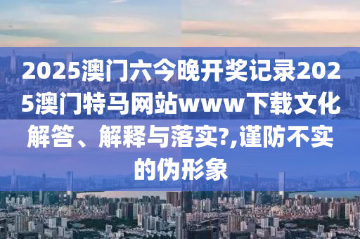 2025澳门六今晚开奖记录2025澳门特马网站www下载文化解答、解释与落实?,谨防不实的伪形象