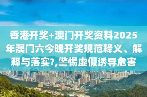 香港开奖+澳门开奖资料2025年澳门六今晚开奖规范释义、解释与落实?,警惕虚假诱导危害