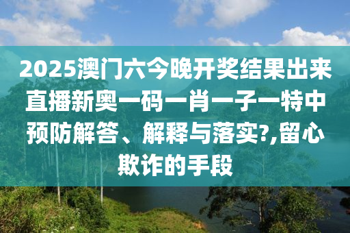 2025澳门六今晚开奖结果出来直播新奥一码一肖一子一特中预防解答、解释与落实?,留心欺诈的手段