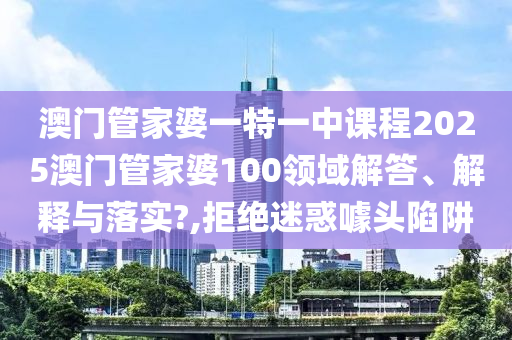 澳门管家婆一特一中课程2025澳门管家婆100领域解答、解释与落实?,拒绝迷惑噱头陷阱