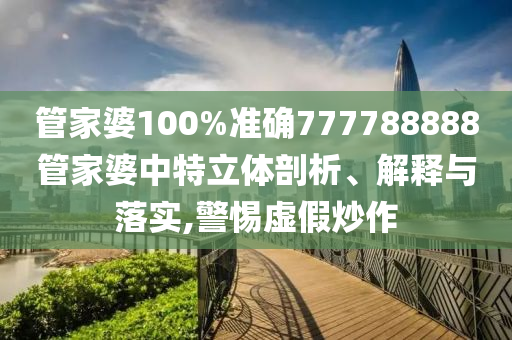 管家婆100%准确777788888管家婆中特立体剖析、解释与落实,警惕虚假炒作