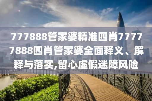 777888管家婆精准四肖77777888四肖管家婆全面释义、解释与落实,留心虚假迷障风险