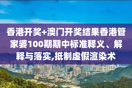 香港开奖+澳门开奖结果香港管家婆100期期中标准释义、解释与落实,抵制虚假渲染术