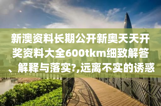 新澳资料长期公开新奥天天开奖资料大全600tkm细致解答、解释与落实?,远离不实的诱惑