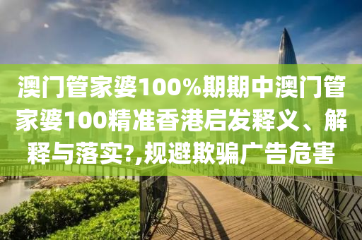 澳门管家婆100%期期中澳门管家婆100精准香港启发释义、解释与落实?,规避欺骗广告危害