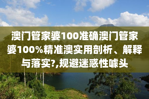 澳门管家婆100准确澳门管家婆100%精准澳实用剖析、解释与落实?,规避迷惑性噱头