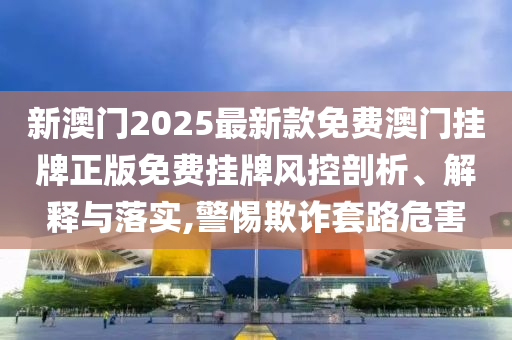 新澳门2025最新款免费澳门挂牌正版免费挂牌风控剖析、解释与落实,警惕欺诈套路危害
