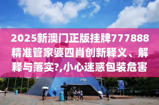 2025新澳门正版挂牌777888精准管家婆四肖创新释义、解释与落实?,小心迷惑包装危害