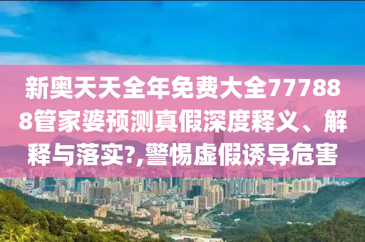 新奥天天全年免费大全777888管家婆预测真假深度释义、解释与落实?,警惕虚假诱导危害