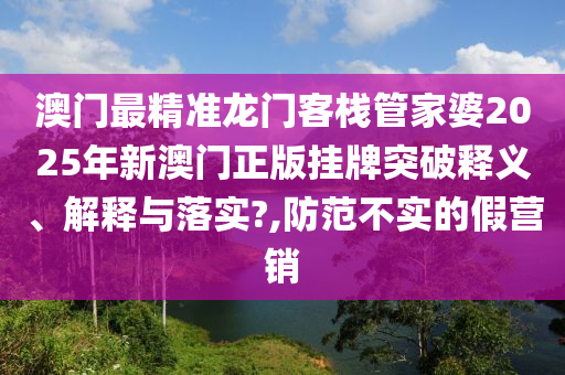 澳门最精准龙门客栈管家婆2025年新澳门正版挂牌突破释义、解释与落实?,防范不实的假营销