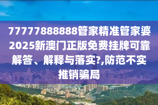 77777888888管家精准管家婆2025新澳门正版免费挂牌可靠解答、解释与落实?,防范不实推销骗局