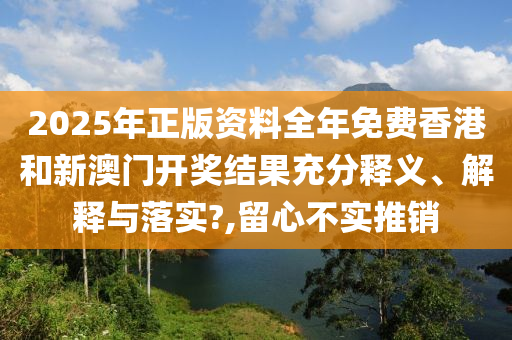 2025年正版资料全年免费香港和新澳门开奖结果充分释义、解释与落实?,留心不实推销