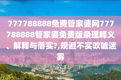 777788888免费管家婆网777788888管家婆免费版条理释义、解释与落实?,规避不实吹嘘迷雾