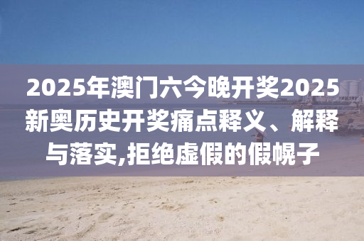 2025年澳门六今晚开奖2025新奥历史开奖痛点释义、解释与落实,拒绝虚假的假幌子