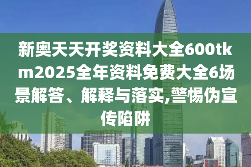 新奥天天开奖资料大全600tkm2025全年资料免费大全6场景解答、解释与落实,警惕伪宣传陷阱