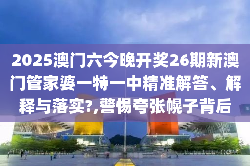 2025澳门六今晚开奖26期新澳门管家婆一特一中精准解答、解释与落实?,警惕夸张幌子背后