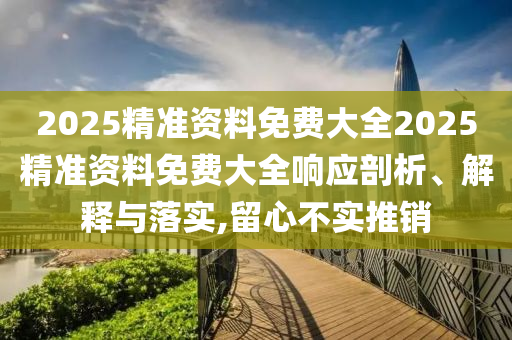 2025精准资料免费大全2025精准资料免费大全响应剖析、解释与落实,留心不实推销