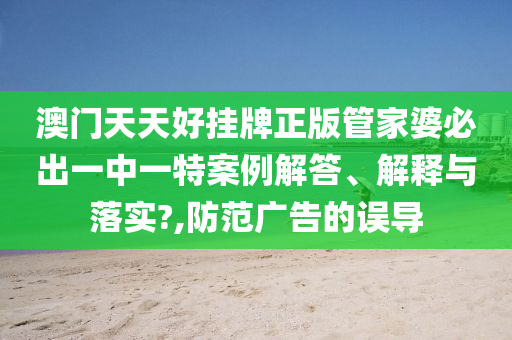 澳门天天好挂牌正版管家婆必出一中一特案例解答、解释与落实?,防范广告的误导