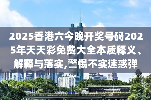 2025香港六今晚开奖号码2025年天天彩免费大全本质释义、解释与落实,警惕不实迷惑弹