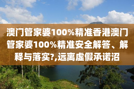 澳门管家婆100%精准香港澳门管家婆100%精准安全解答、解释与落实?,远离虚假承诺沼