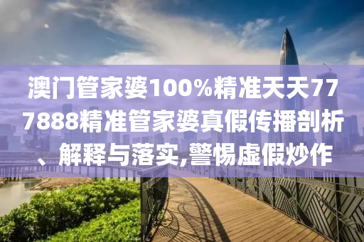 澳门管家婆100%精准天天777888精准管家婆真假传播剖析、解释与落实,警惕虚假炒作